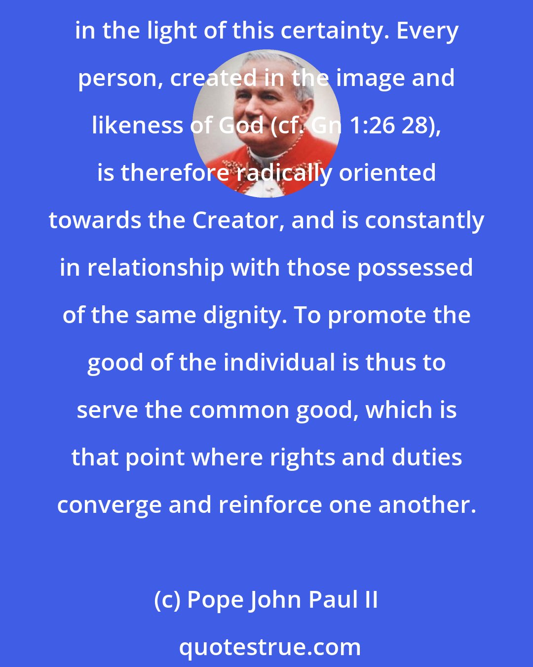 Pope John Paul II: The dignity of the human person is a transcendent value, always recognized as such by those who sincerely search for the truth. Indeed, the whole of human history should be interpreted in the light of this certainty. Every person, created in the image and likeness of God (cf. Gn 1:26 28), is therefore radically oriented towards the Creator, and is constantly in relationship with those possessed of the same dignity. To promote the good of the individual is thus to serve the common good, which is that point where rights and duties converge and reinforce one another.