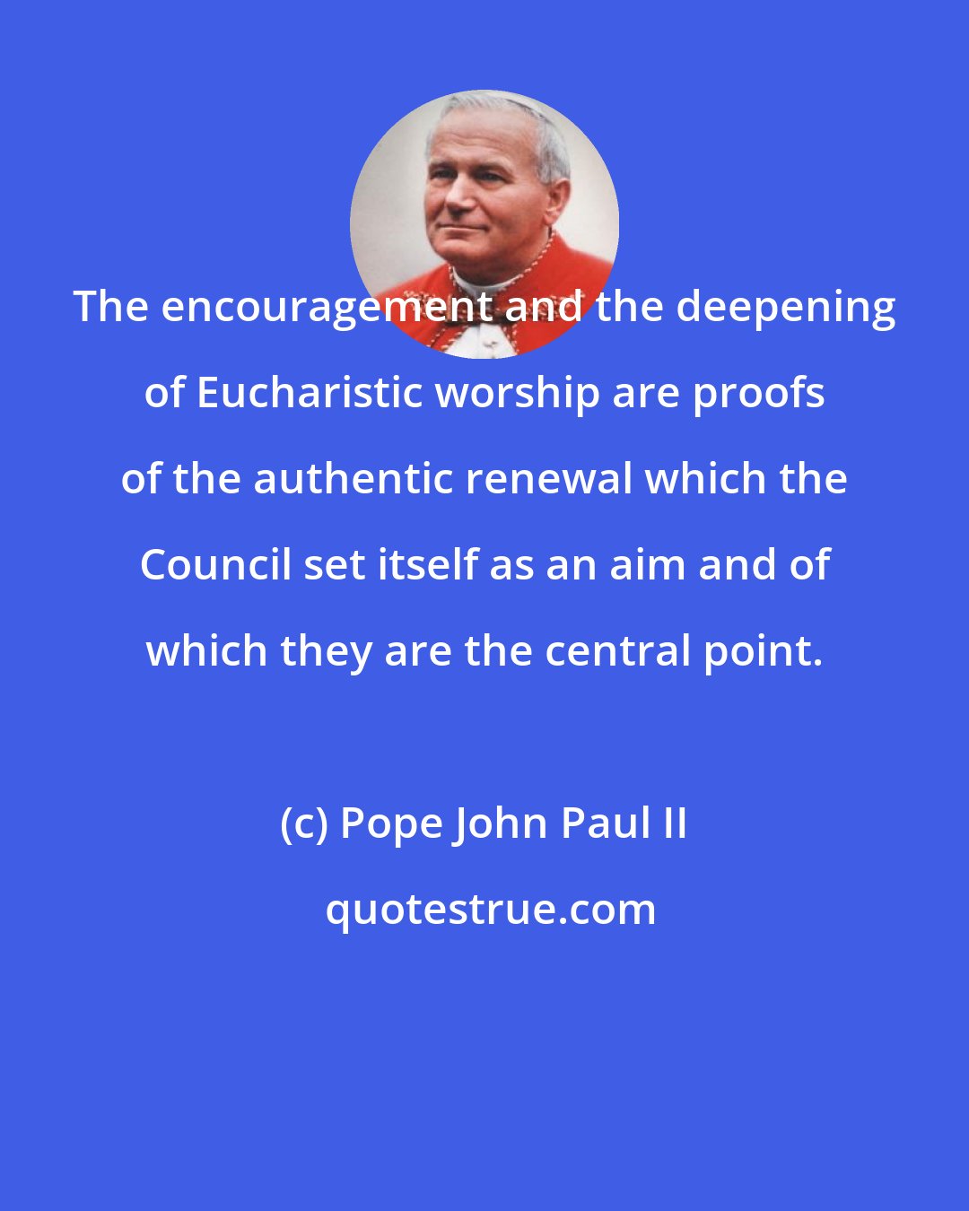 Pope John Paul II: The encouragement and the deepening of Eucharistic worship are proofs of the authentic renewal which the Council set itself as an aim and of which they are the central point.