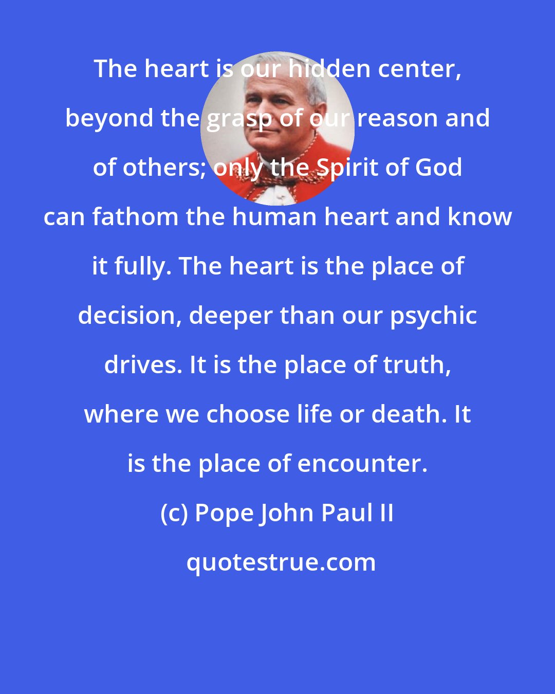 Pope John Paul II: The heart is our hidden center, beyond the grasp of our reason and of others; only the Spirit of God can fathom the human heart and know it fully. The heart is the place of decision, deeper than our psychic drives. It is the place of truth, where we choose life or death. It is the place of encounter.