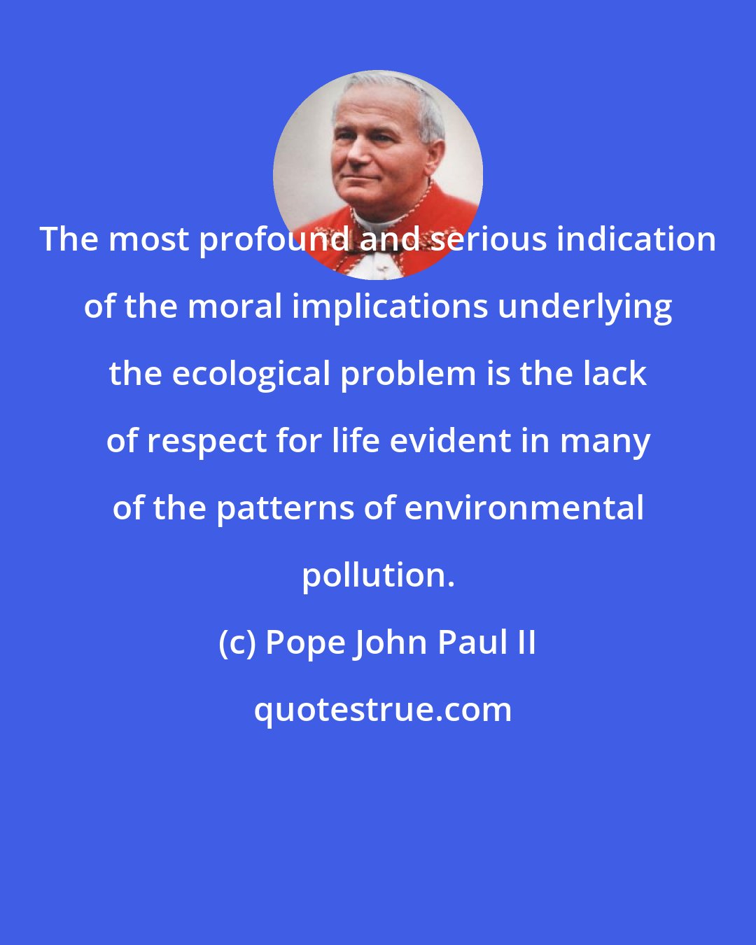 Pope John Paul II: The most profound and serious indication of the moral implications underlying the ecological problem is the lack of respect for life evident in many of the patterns of environmental pollution.