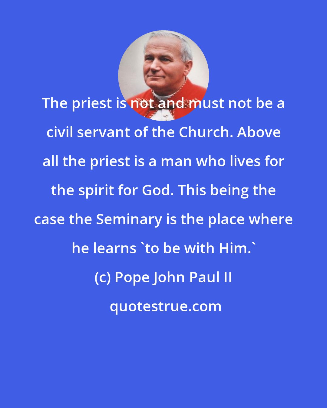 Pope John Paul II: The priest is not and must not be a civil servant of the Church. Above all the priest is a man who lives for the spirit for God. This being the case the Seminary is the place where he learns 'to be with Him.'