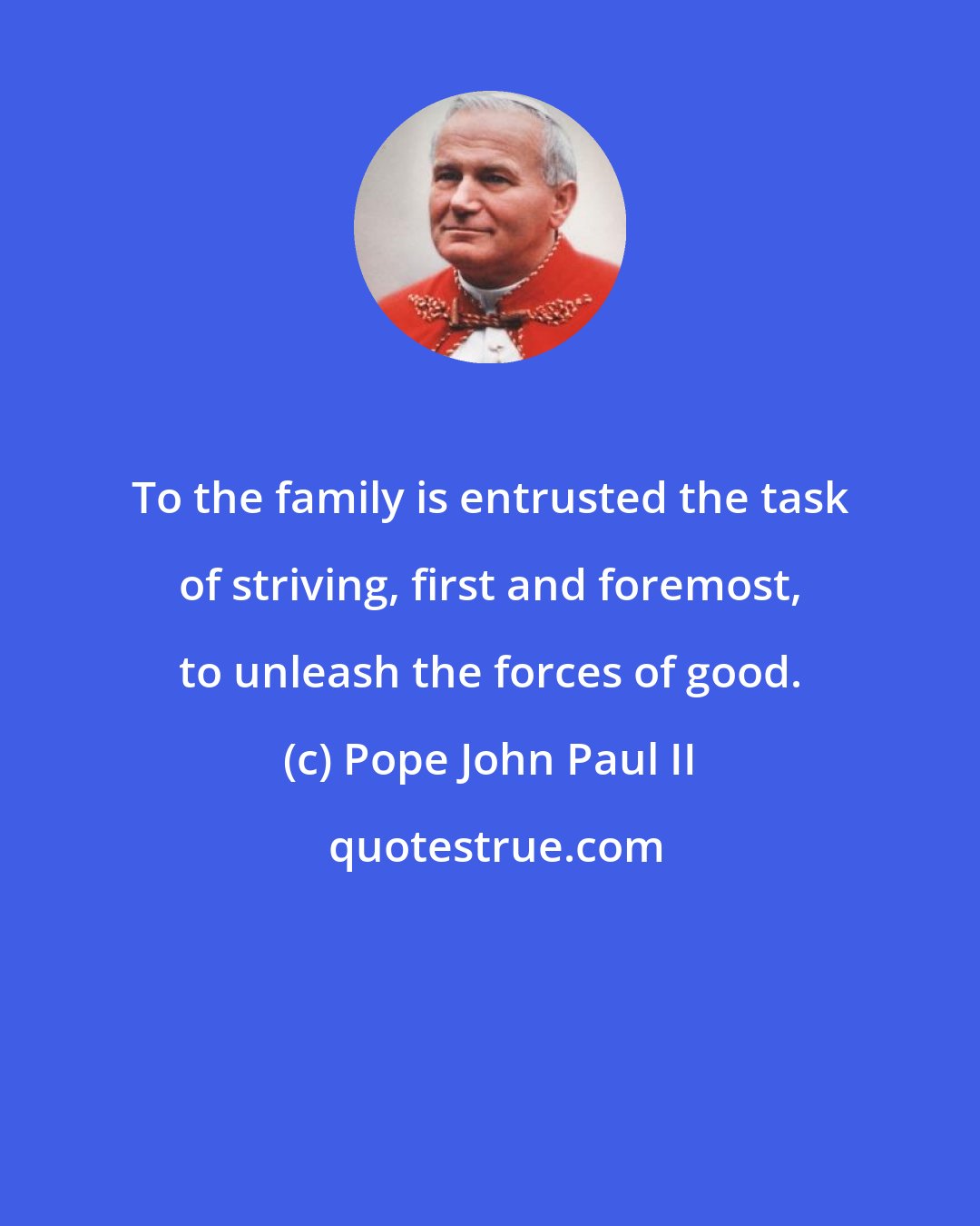 Pope John Paul II: To the family is entrusted the task of striving, first and foremost, to unleash the forces of good.