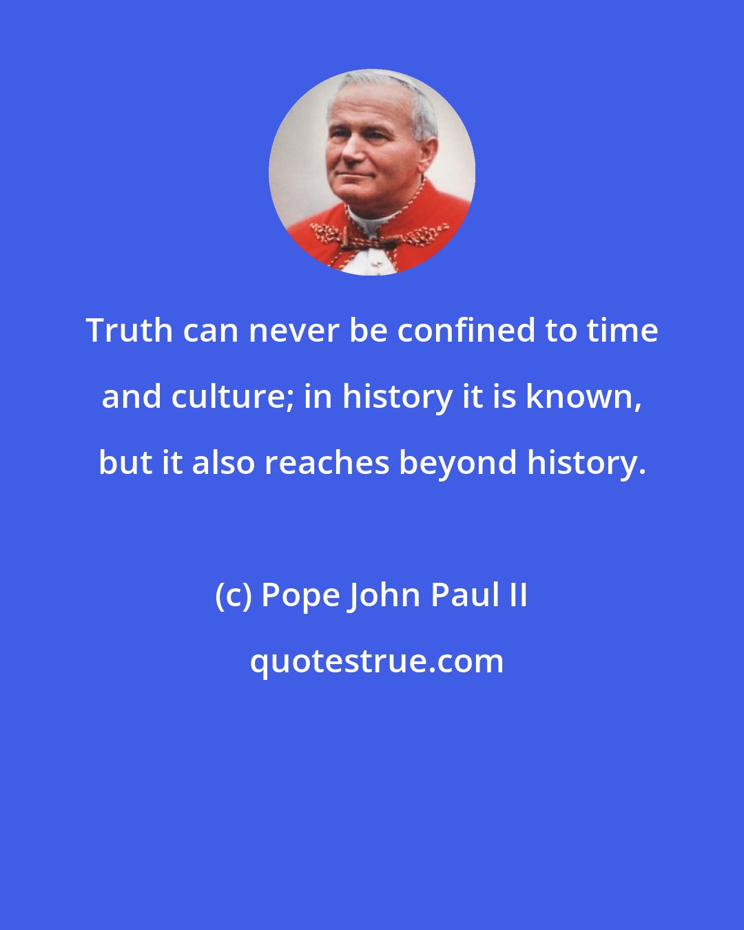 Pope John Paul II: Truth can never be confined to time and culture; in history it is known, but it also reaches beyond history.