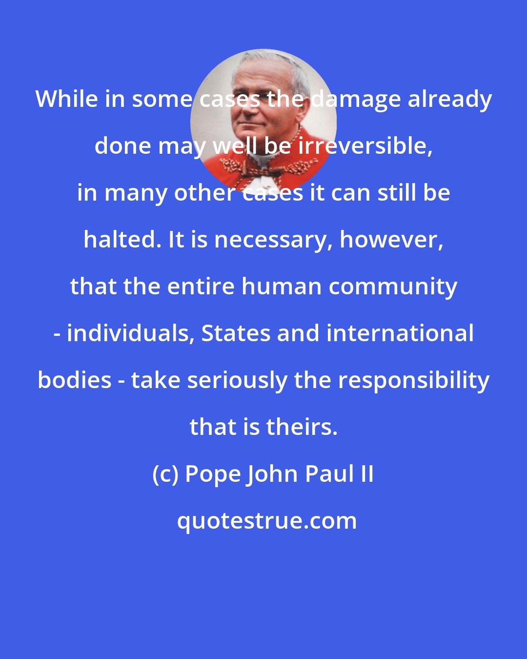 Pope John Paul II: While in some cases the damage already done may well be irreversible, in many other cases it can still be halted. It is necessary, however, that the entire human community - individuals, States and international bodies - take seriously the responsibility that is theirs.