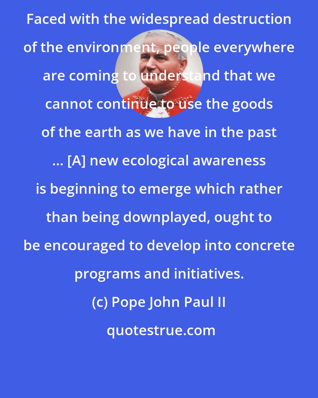 Pope John Paul II: Faced with the widespread destruction of the environment, people everywhere are coming to understand that we cannot continue to use the goods of the earth as we have in the past ... [A] new ecological awareness is beginning to emerge which rather than being downplayed, ought to be encouraged to develop into concrete programs and initiatives.