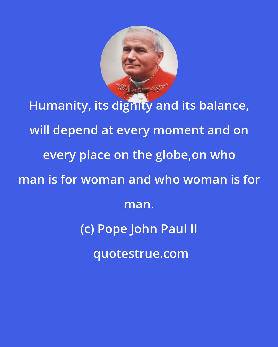 Pope John Paul II: Humanity, its dignity and its balance, will depend at every moment and on every place on the globe,on who man is for woman and who woman is for man.