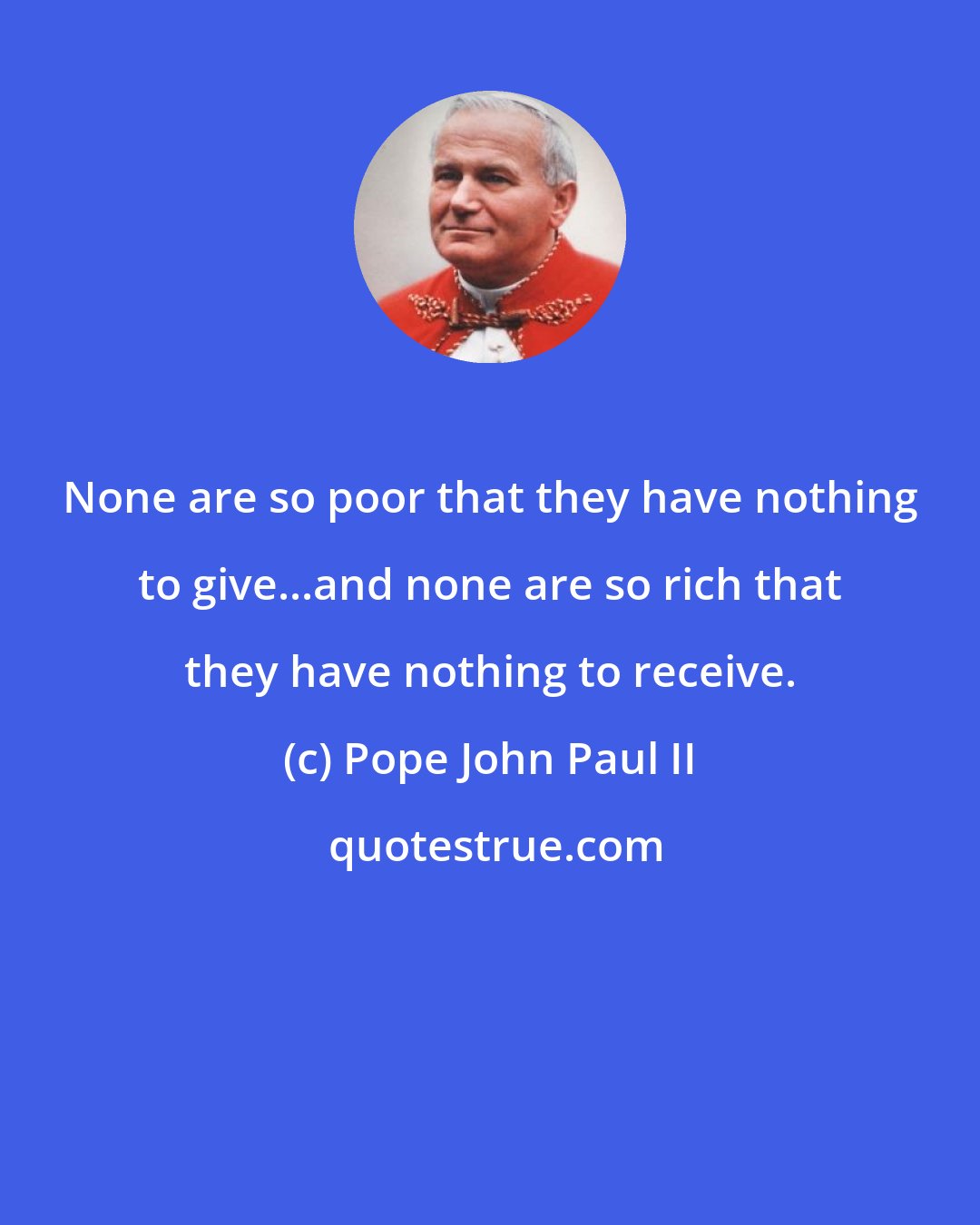 Pope John Paul II: None are so poor that they have nothing to give...and none are so rich that they have nothing to receive.