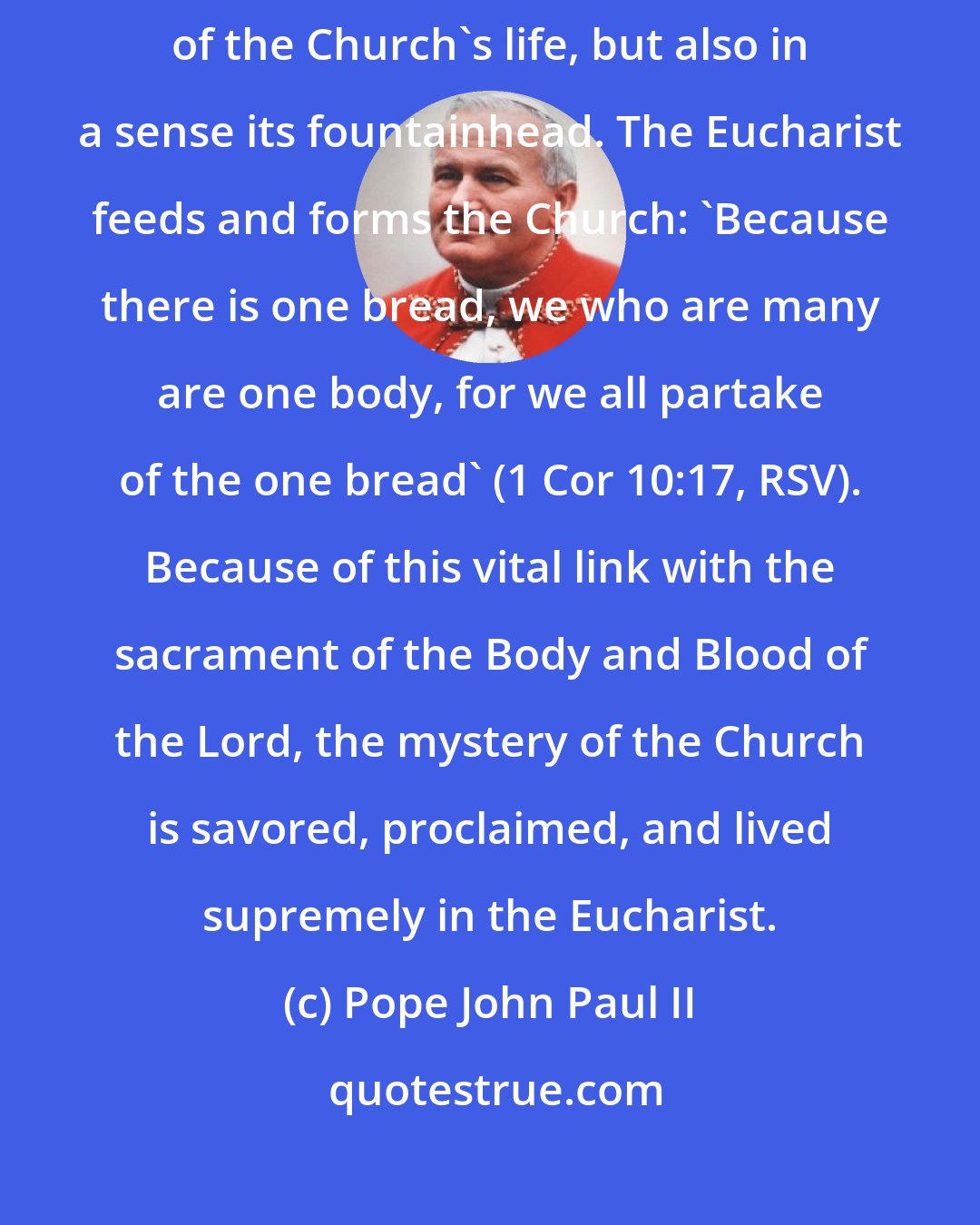 Pope John Paul II: The Eucharist is not only a particularly intense expression of the reality of the Church's life, but also in a sense its fountainhead. The Eucharist feeds and forms the Church: 'Because there is one bread, we who are many are one body, for we all partake of the one bread' (1 Cor 10:17, RSV). Because of this vital link with the sacrament of the Body and Blood of the Lord, the mystery of the Church is savored, proclaimed, and lived supremely in the Eucharist.