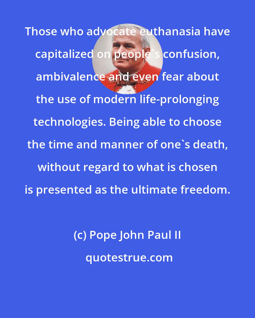 Pope John Paul II: Those who advocate euthanasia have capitalized on people's confusion, ambivalence and even fear about the use of modern life-prolonging technologies. Being able to choose the time and manner of one's death, without regard to what is chosen is presented as the ultimate freedom.