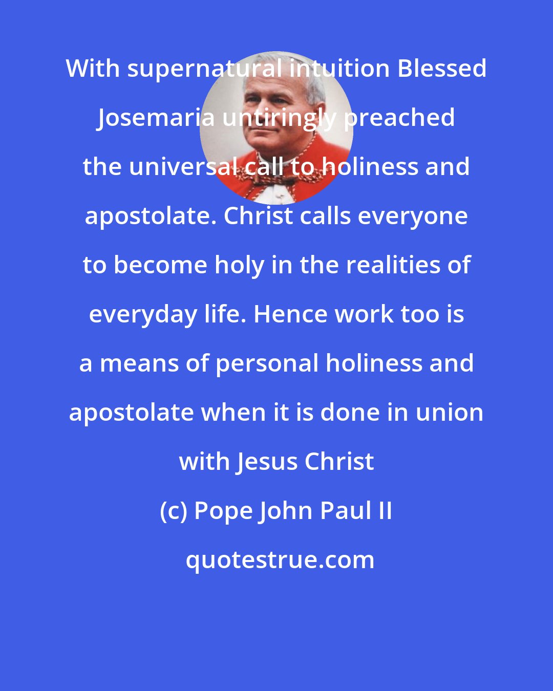 Pope John Paul II: With supernatural intuition Blessed Josemaria untiringly preached the universal call to holiness and apostolate. Christ calls everyone to become holy in the realities of everyday life. Hence work too is a means of personal holiness and apostolate when it is done in union with Jesus Christ