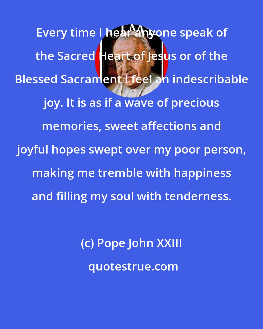 Pope John XXIII: Every time I hear anyone speak of the Sacred Heart of Jesus or of the Blessed Sacrament I feel an indescribable joy. It is as if a wave of precious memories, sweet affections and joyful hopes swept over my poor person, making me tremble with happiness and filling my soul with tenderness.