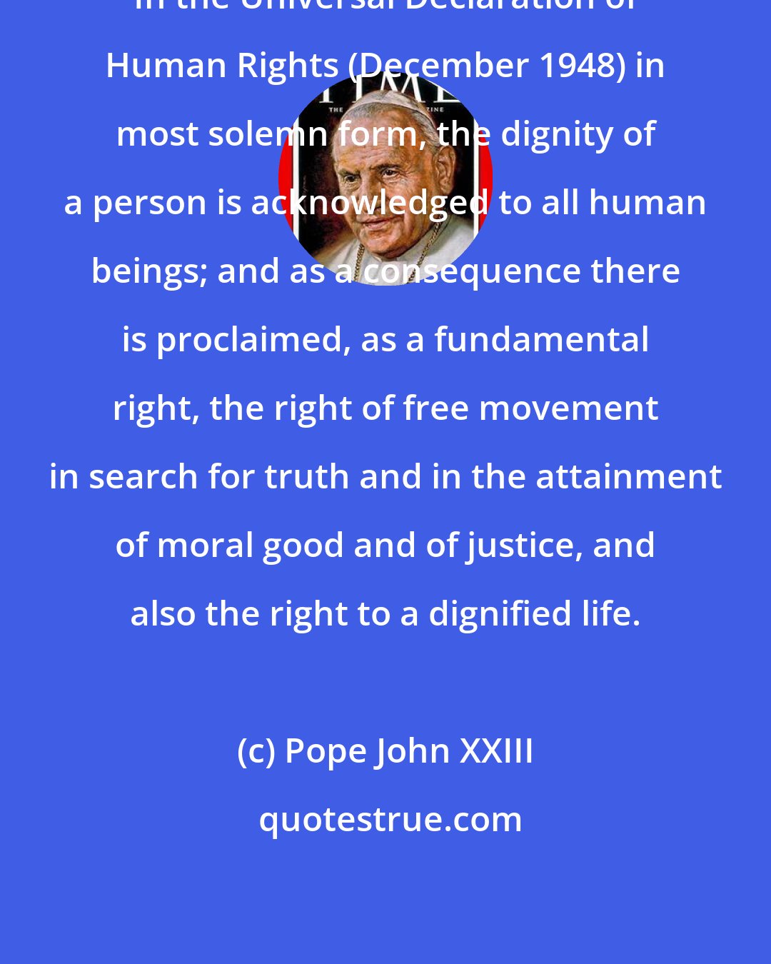 Pope John XXIII: In the Universal Declaration of Human Rights (December 1948) in most solemn form, the dignity of a person is acknowledged to all human beings; and as a consequence there is proclaimed, as a fundamental right, the right of free movement in search for truth and in the attainment of moral good and of justice, and also the right to a dignified life.