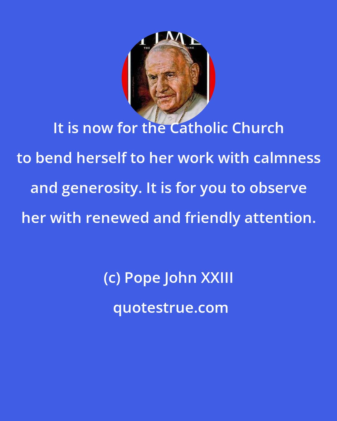 Pope John XXIII: It is now for the Catholic Church to bend herself to her work with calmness and generosity. It is for you to observe her with renewed and friendly attention.