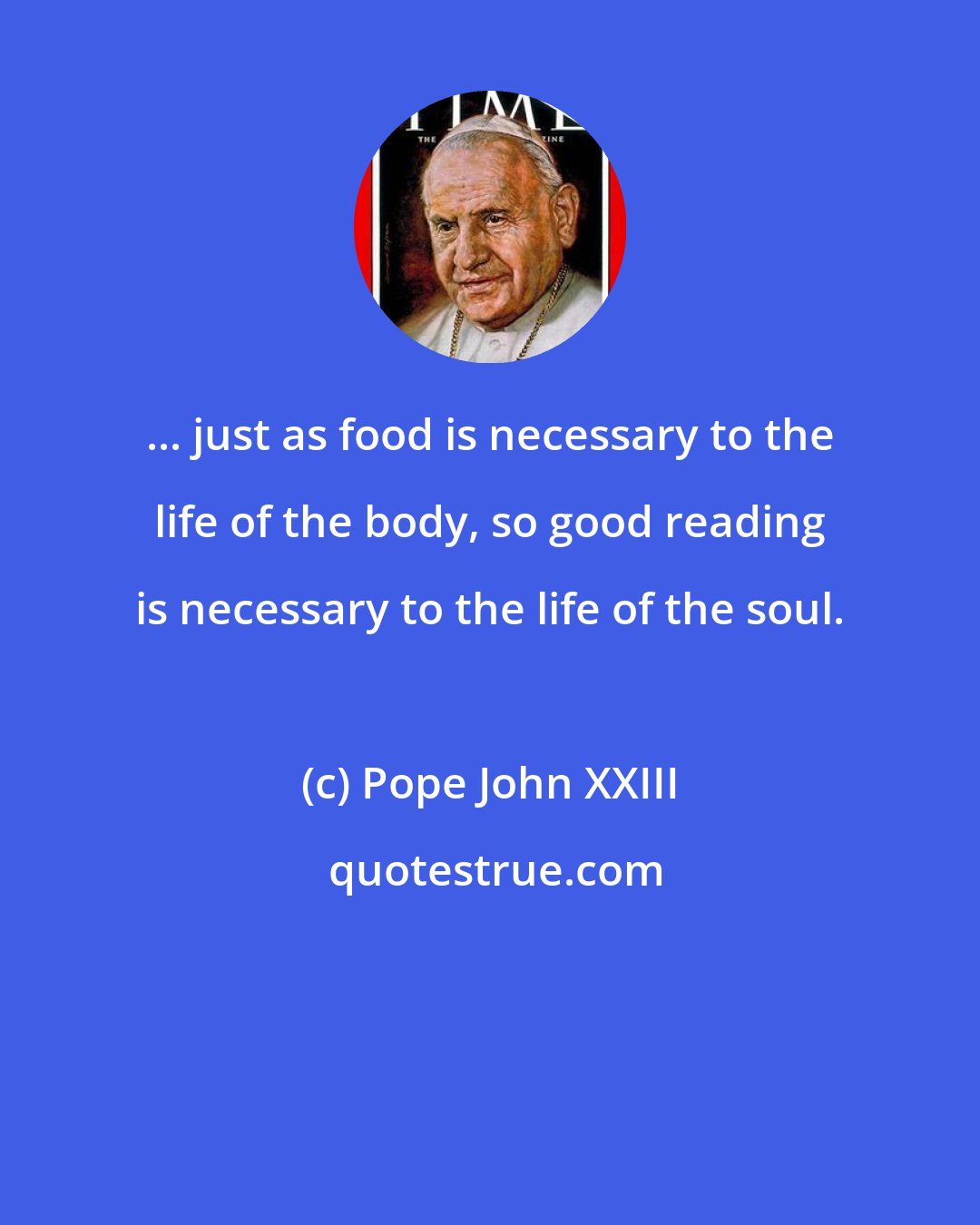 Pope John XXIII: ... just as food is necessary to the life of the body, so good reading is necessary to the life of the soul.