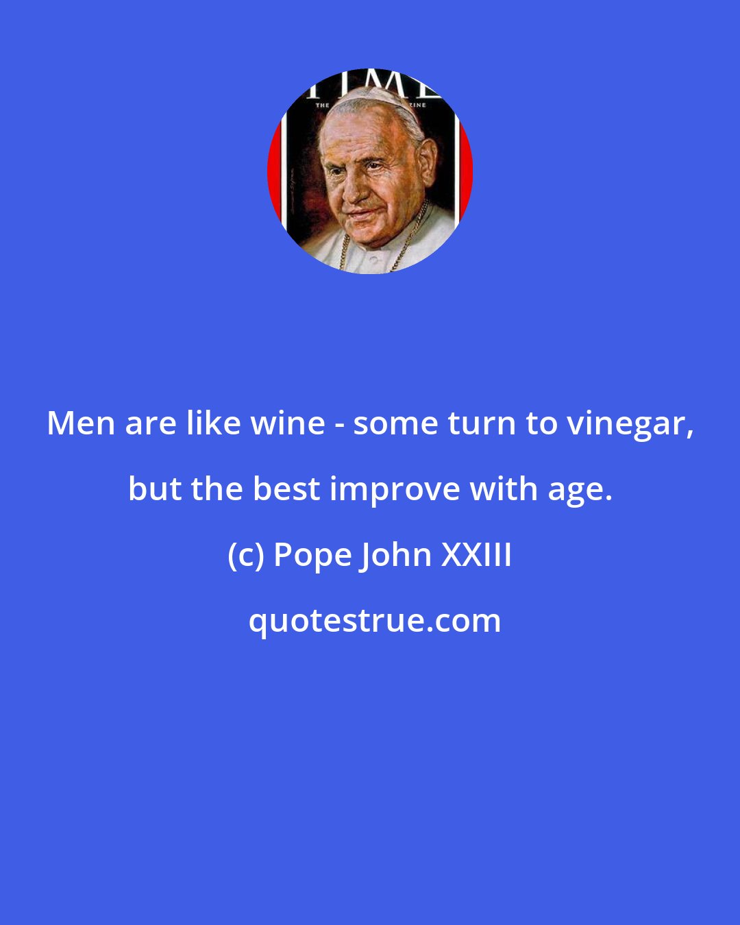 Pope John XXIII: Men are like wine - some turn to vinegar, but the best improve with age.