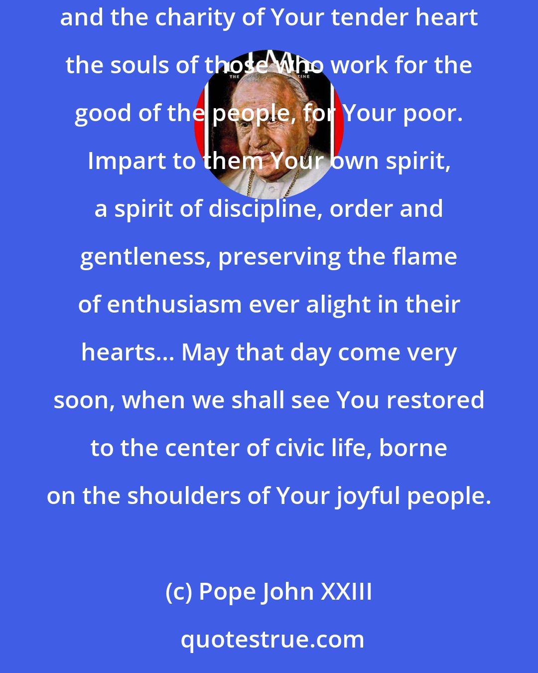 Pope John XXIII: O Jesus, come back into our society, our family life, our souls and reign there as our peaceful Sovereign. Enlighten with the splendor of faith and the charity of Your tender heart the souls of those who work for the good of the people, for Your poor. Impart to them Your own spirit, a spirit of discipline, order and gentleness, preserving the flame of enthusiasm ever alight in their hearts... May that day come very soon, when we shall see You restored to the center of civic life, borne on the shoulders of Your joyful people.