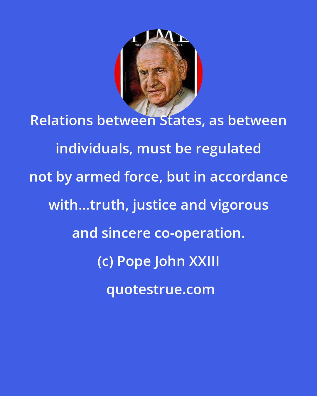 Pope John XXIII: Relations between States, as between individuals, must be regulated not by armed force, but in accordance with...truth, justice and vigorous and sincere co-operation.