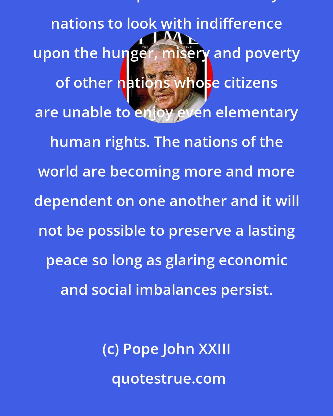 Pope John XXIII: The solidarity which binds all men together as members of a common family makes it impossible for wealthy nations to look with indifference upon the hunger, misery and poverty of other nations whose citizens are unable to enjoy even elementary human rights. The nations of the world are becoming more and more dependent on one another and it will not be possible to preserve a lasting peace so long as glaring economic and social imbalances persist.