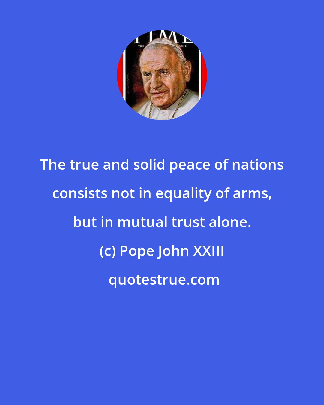 Pope John XXIII: The true and solid peace of nations consists not in equality of arms, but in mutual trust alone.