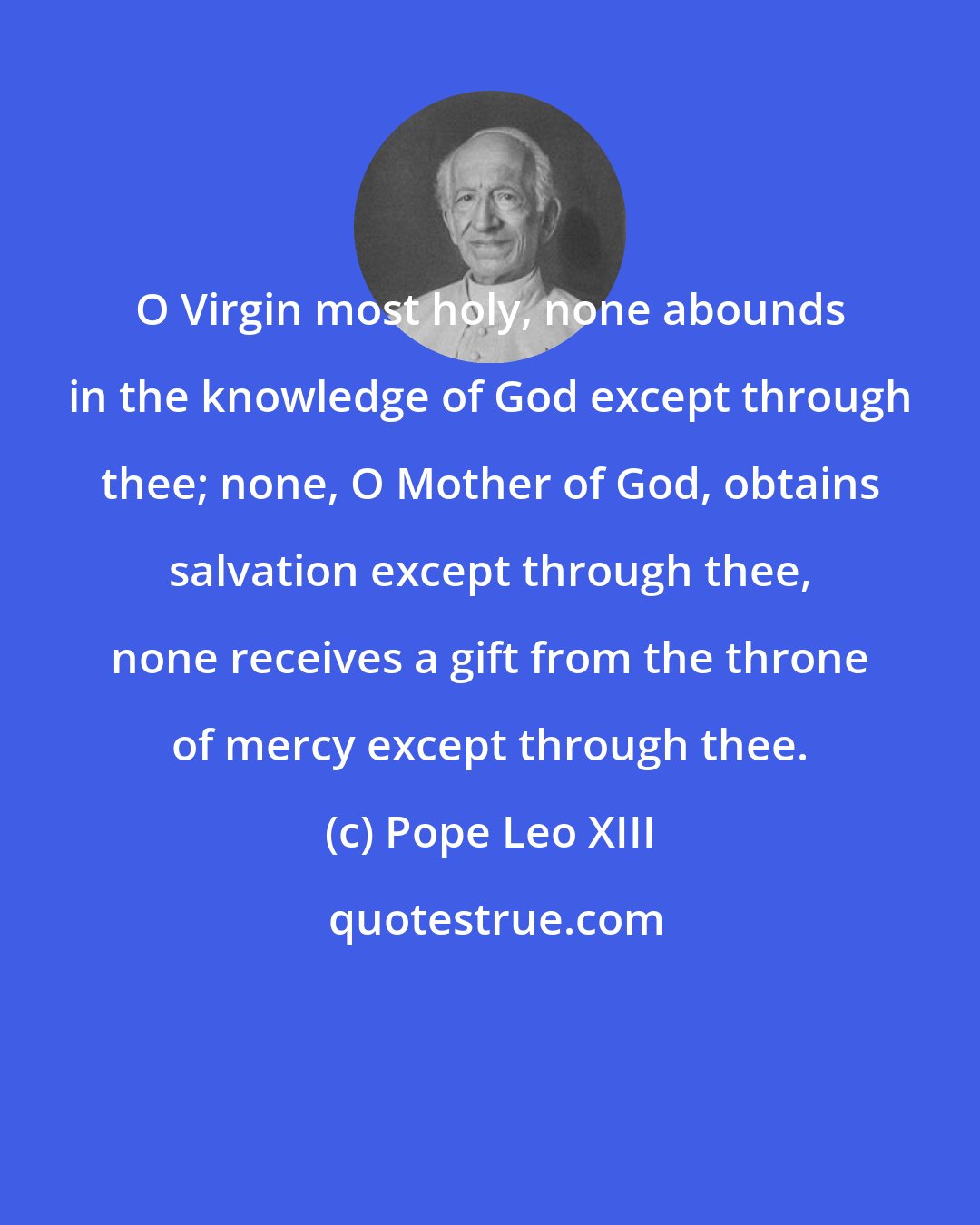 Pope Leo XIII: O Virgin most holy, none abounds in the knowledge of God except through thee; none, O Mother of God, obtains salvation except through thee, none receives a gift from the throne of mercy except through thee.