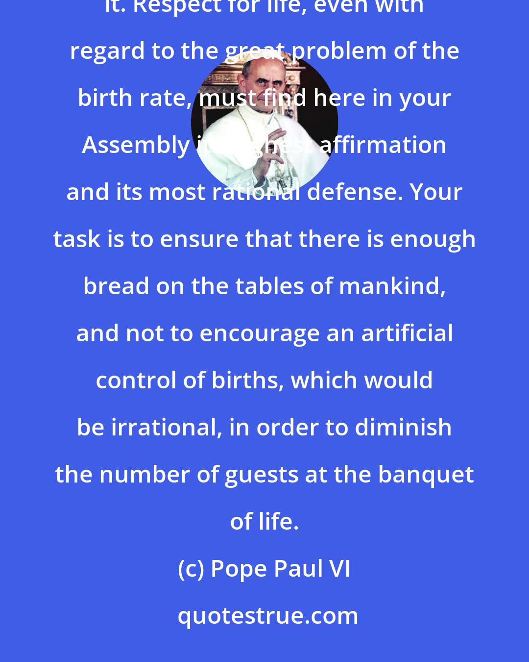 Pope Paul VI: For you deal here above all with human life, and human life is sacred; no one may dare make an attempt upon it. Respect for life, even with regard to the great problem of the birth rate, must find here in your Assembly its highest affirmation and its most rational defense. Your task is to ensure that there is enough bread on the tables of mankind, and not to encourage an artificial control of births, which would be irrational, in order to diminish the number of guests at the banquet of life.