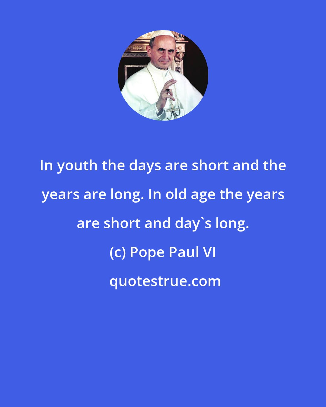 Pope Paul VI: In youth the days are short and the years are long. In old age the years are short and day's long.