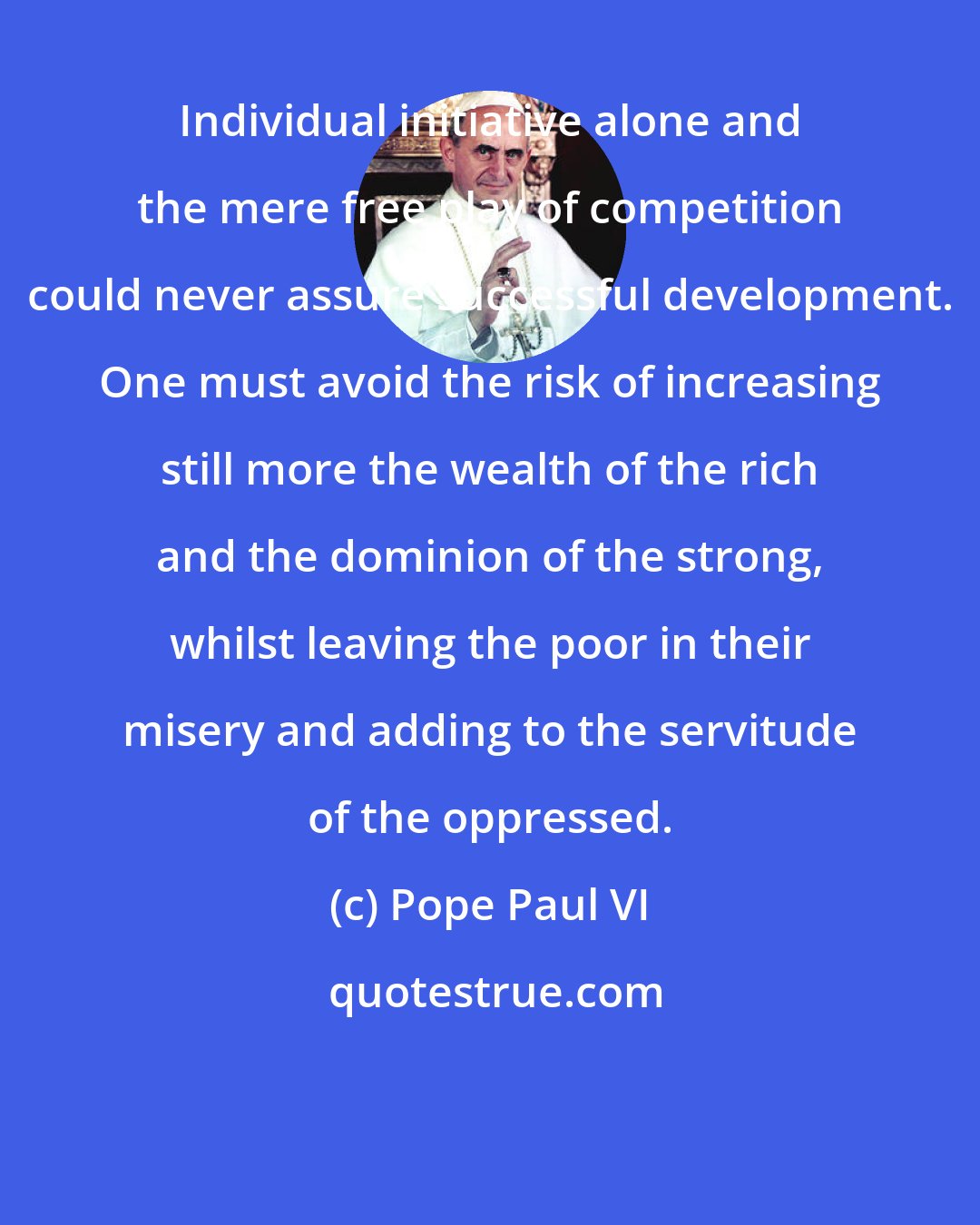 Pope Paul VI: Individual initiative alone and the mere free play of competition could never assure successful development. One must avoid the risk of increasing still more the wealth of the rich and the dominion of the strong, whilst leaving the poor in their misery and adding to the servitude of the oppressed.