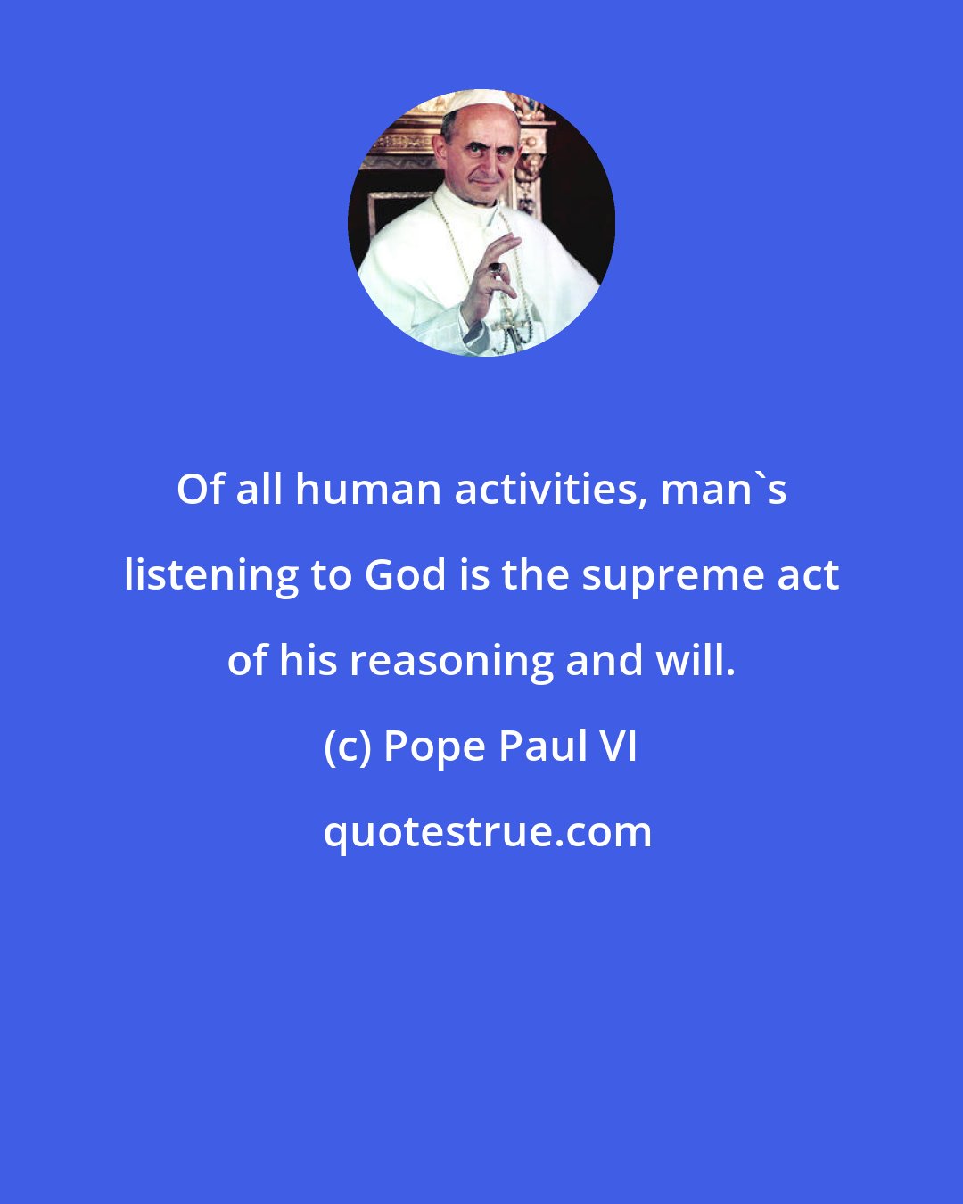 Pope Paul VI: Of all human activities, man's listening to God is the supreme act of his reasoning and will.