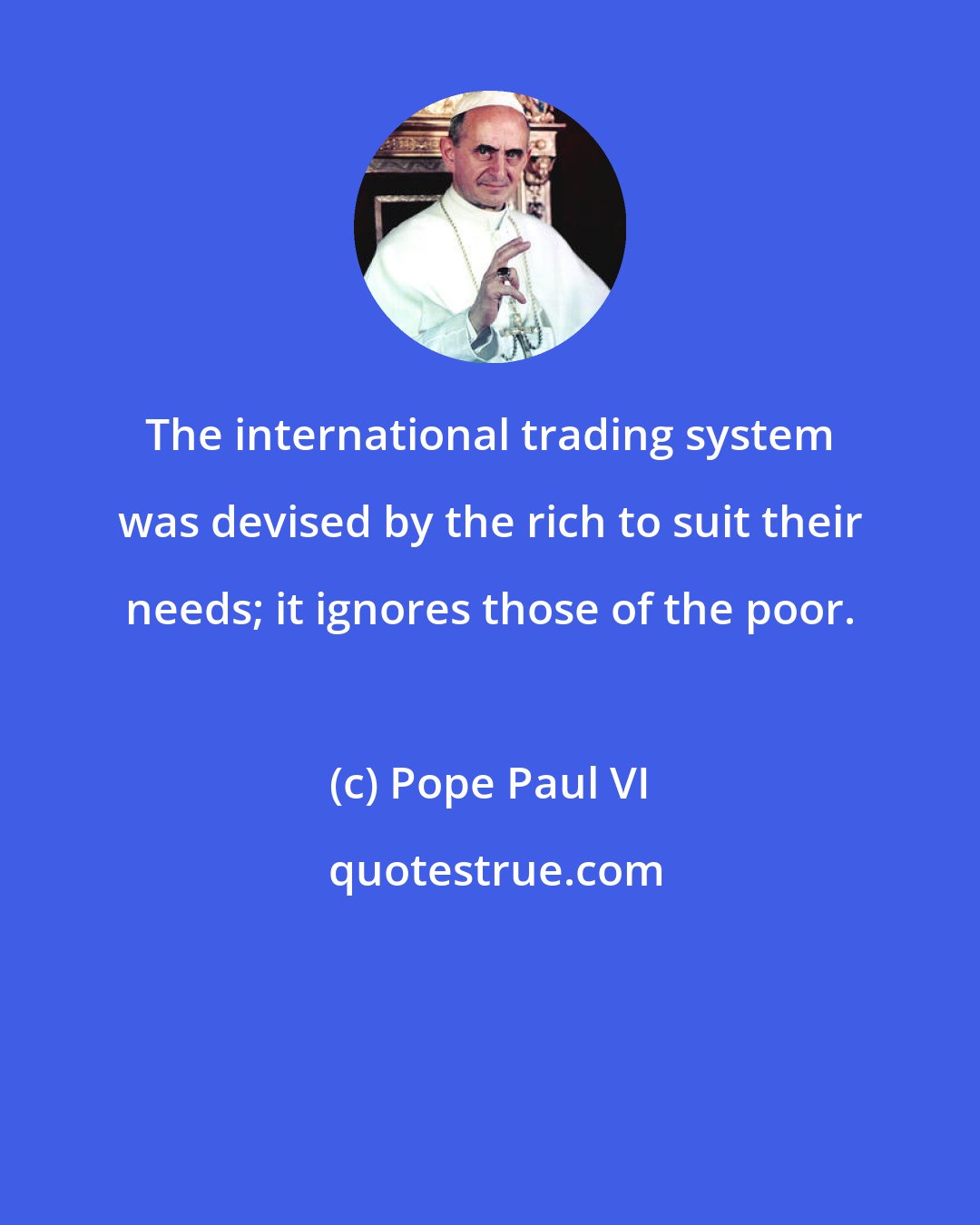 Pope Paul VI: The international trading system was devised by the rich to suit their needs; it ignores those of the poor.