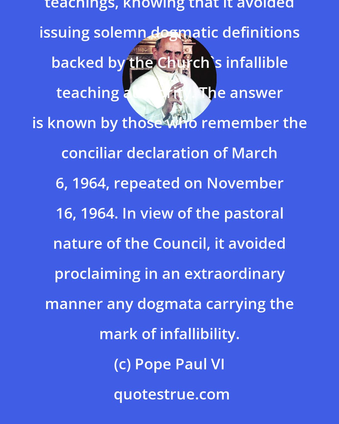 Pope Paul VI: There are those who ask what authority, what theological qualification, the Council intended to give to its teachings, knowing that it avoided issuing solemn dogmatic definitions backed by the Church's infallible teaching authority. The answer is known by those who remember the conciliar declaration of March 6, 1964, repeated on November 16, 1964. In view of the pastoral nature of the Council, it avoided proclaiming in an extraordinary manner any dogmata carrying the mark of infallibility.