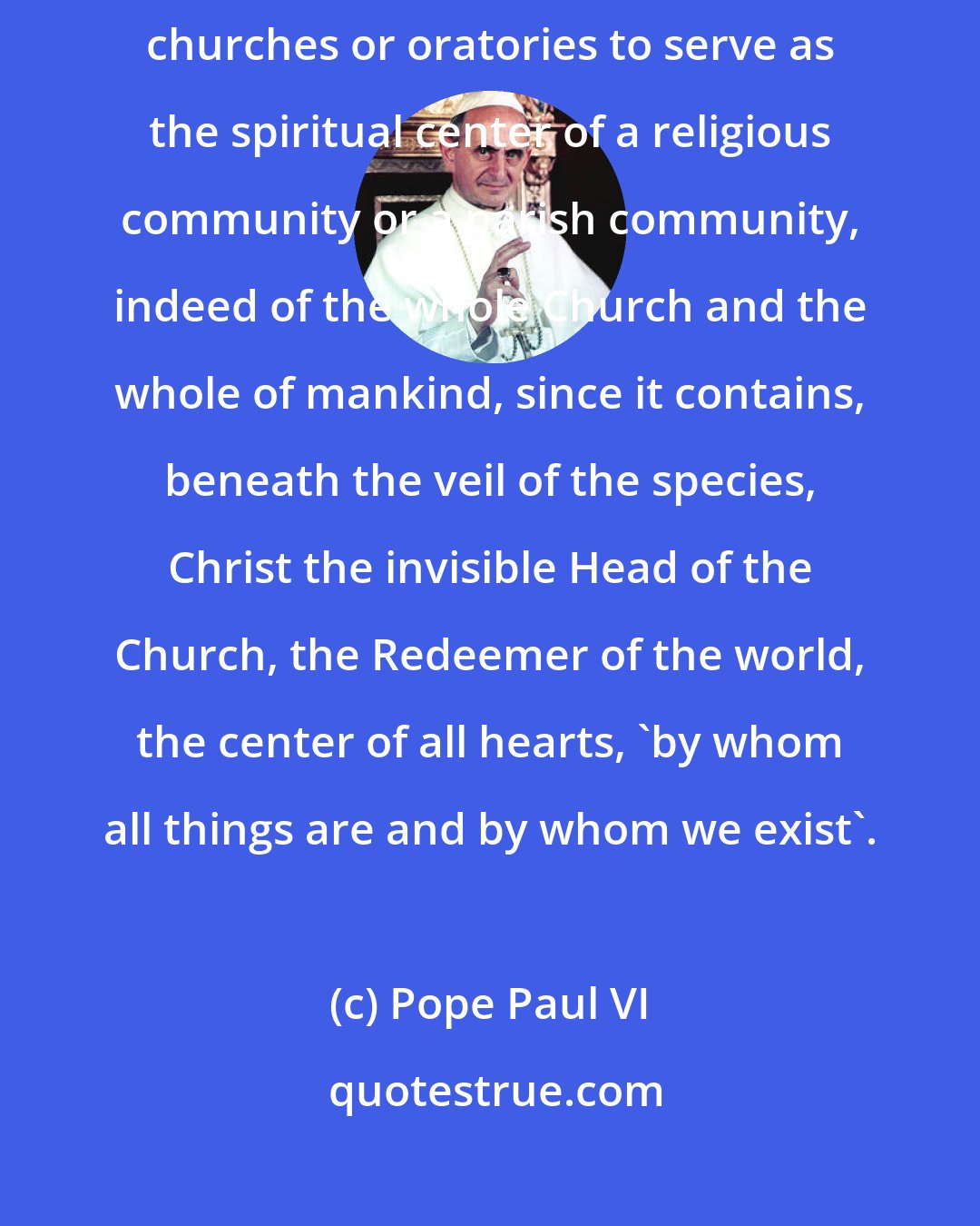 Pope Paul VI: You also realize, Venerable Brothers, that the Eucharist is reserved in churches or oratories to serve as the spiritual center of a religious community or a parish community, indeed of the whole Church and the whole of mankind, since it contains, beneath the veil of the species, Christ the invisible Head of the Church, the Redeemer of the world, the center of all hearts, 'by whom all things are and by whom we exist'.