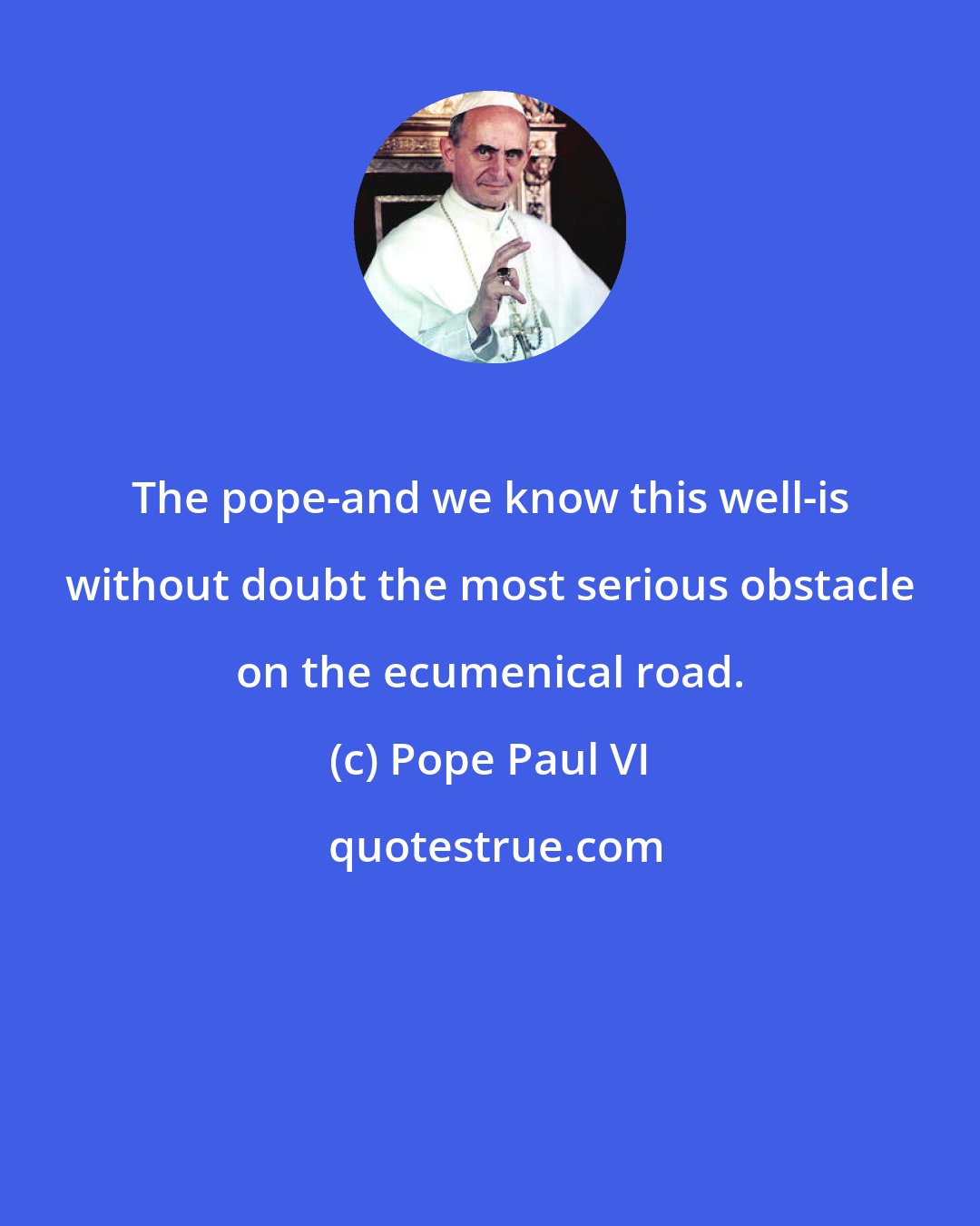 Pope Paul VI: The pope-and we know this well-is without doubt the most serious obstacle on the ecumenical road.