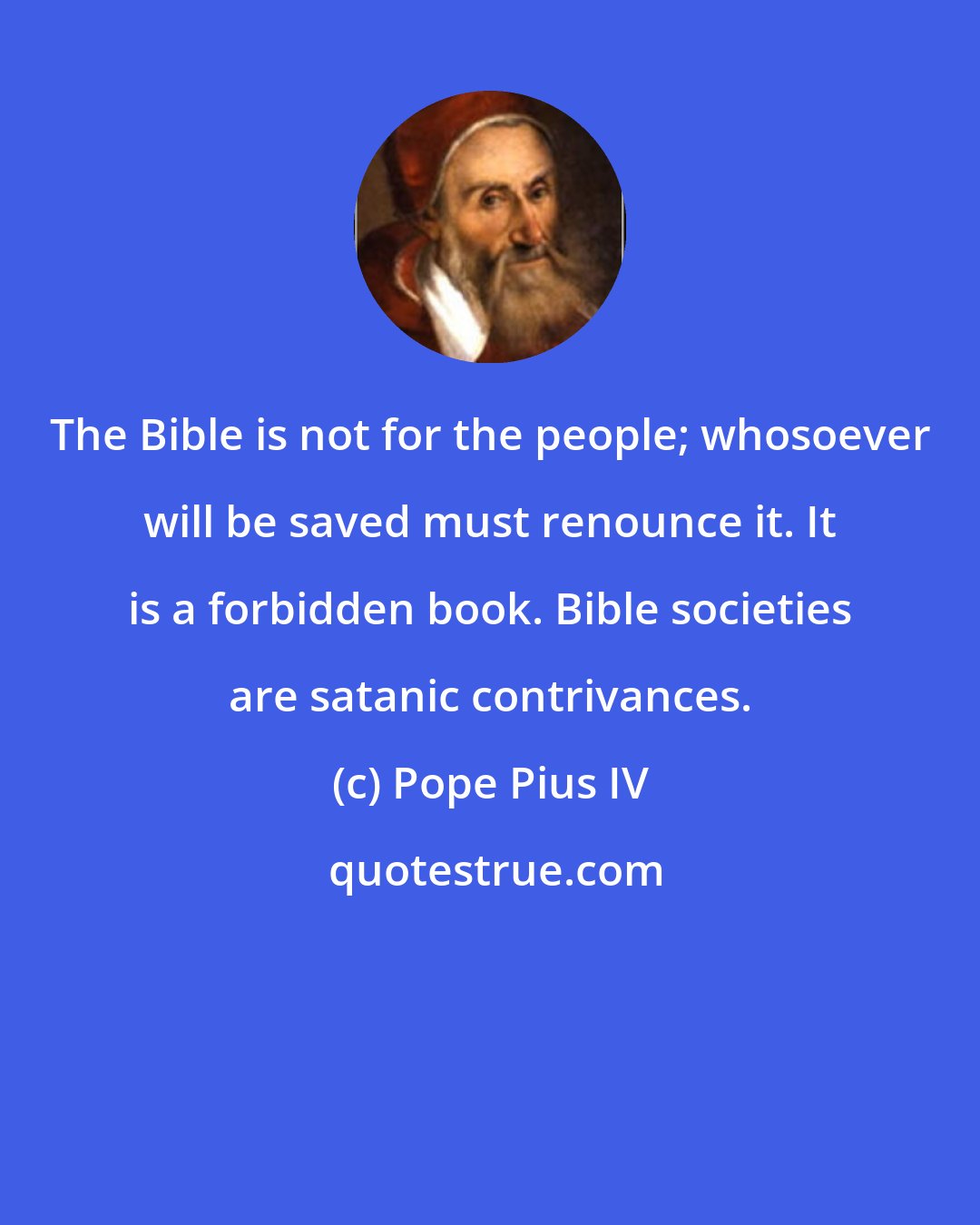 Pope Pius IV: The Bible is not for the people; whosoever will be saved must renounce it. It is a forbidden book. Bible societies are satanic contrivances.