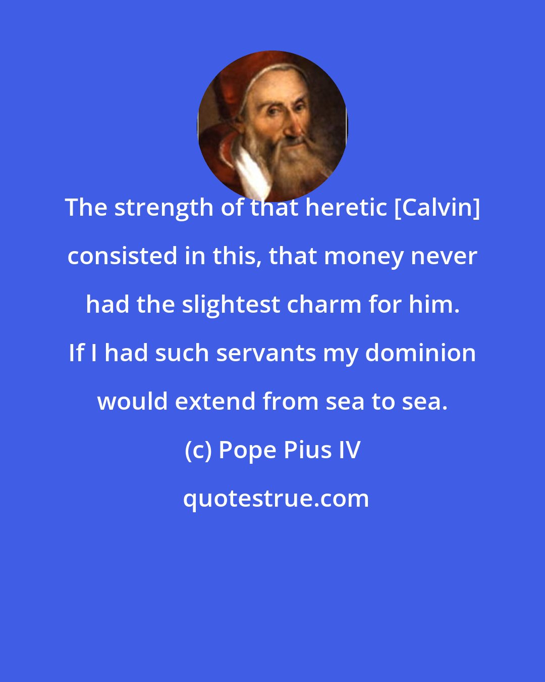 Pope Pius IV: The strength of that heretic [Calvin] consisted in this, that money never had the slightest charm for him. If I had such servants my dominion would extend from sea to sea.