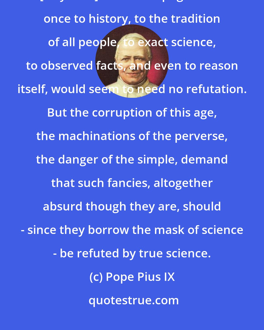 Pope Pius IX: [Dr. Constain James] refuted so well the aberrations of Darwinism.... [A system] which is repugnant at once to history, to the tradition of all people, to exact science, to observed facts, and even to reason itself, would seem to need no refutation. But the corruption of this age, the machinations of the perverse, the danger of the simple, demand that such fancies, altogether absurd though they are, should - since they borrow the mask of science - be refuted by true science.