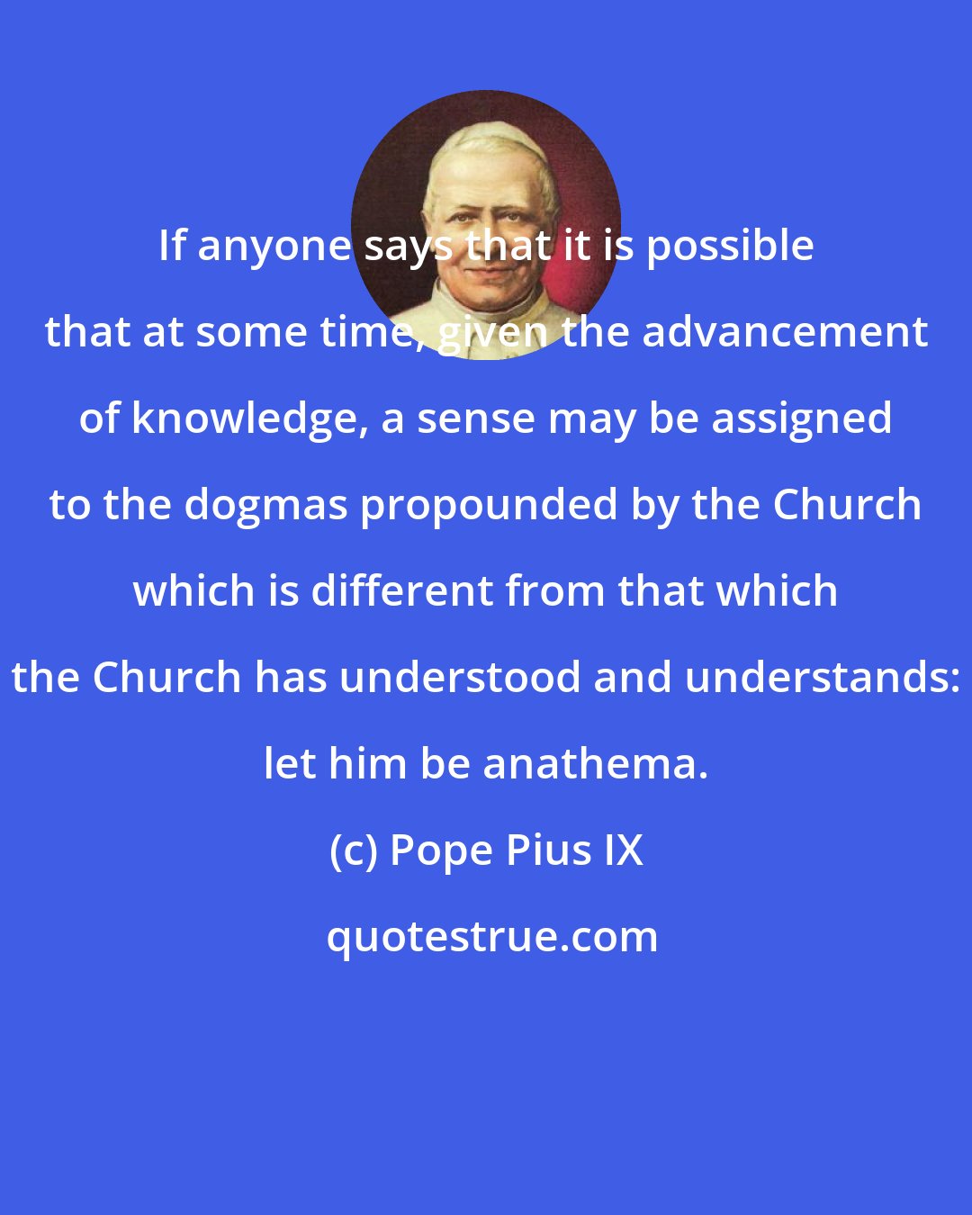 Pope Pius IX: If anyone says that it is possible that at some time, given the advancement of knowledge, a sense may be assigned to the dogmas propounded by the Church which is different from that which the Church has understood and understands: let him be anathema.