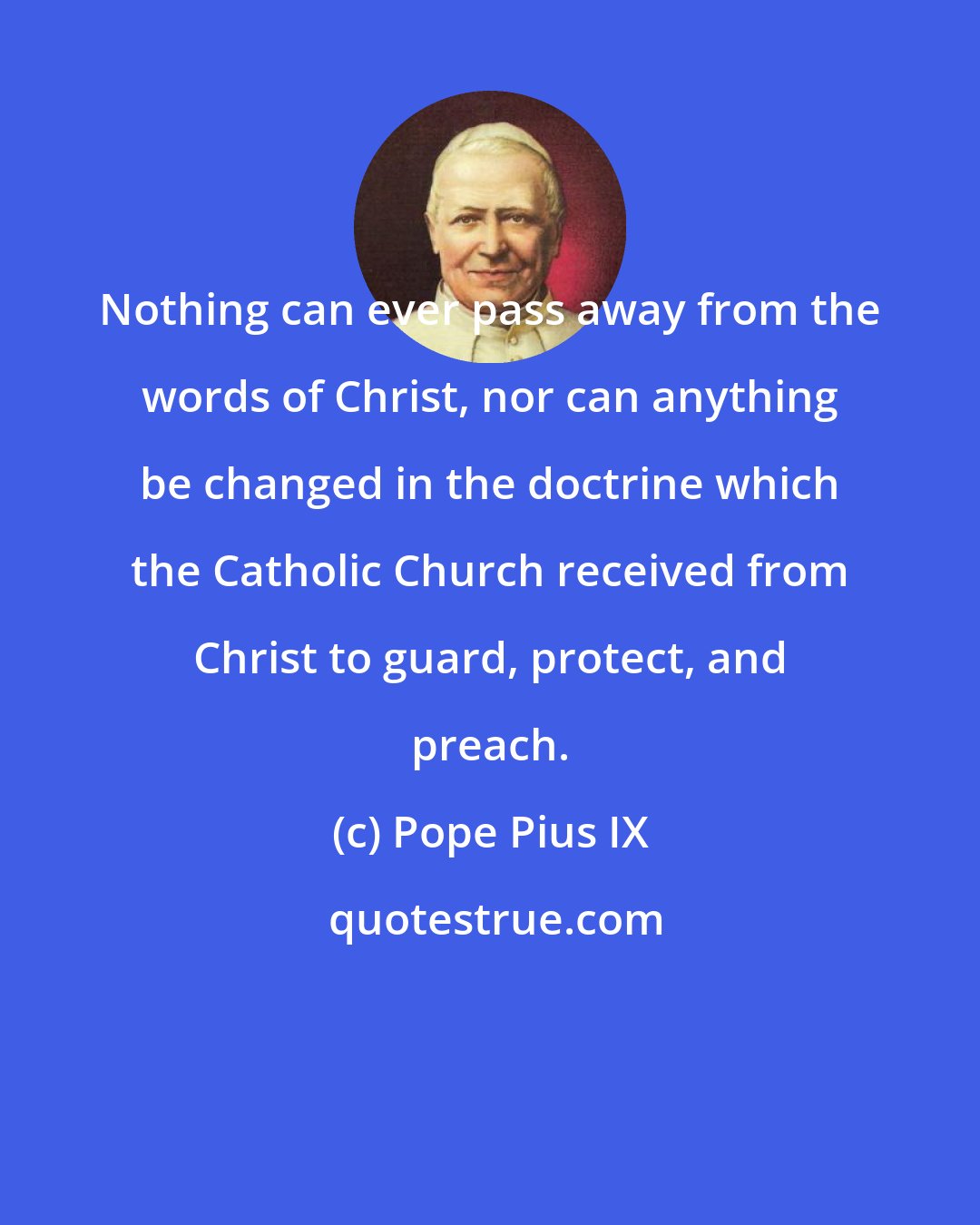 Pope Pius IX: Nothing can ever pass away from the words of Christ, nor can anything be changed in the doctrine which the Catholic Church received from Christ to guard, protect, and preach.