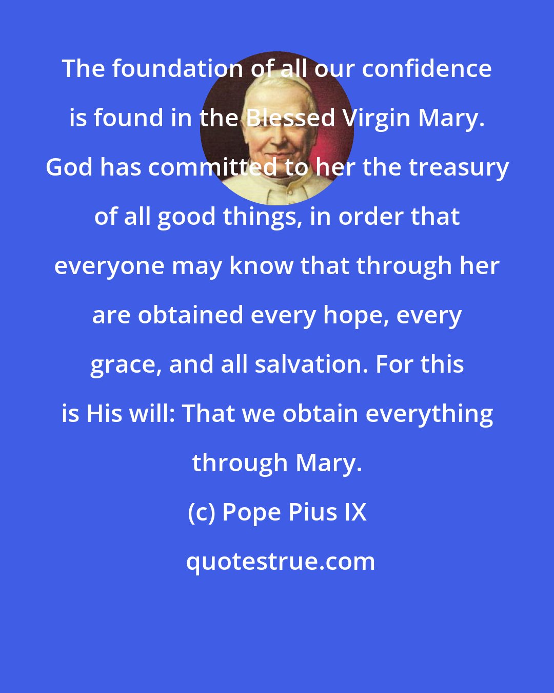 Pope Pius IX: The foundation of all our confidence is found in the Blessed Virgin Mary. God has committed to her the treasury of all good things, in order that everyone may know that through her are obtained every hope, every grace, and all salvation. For this is His will: That we obtain everything through Mary.