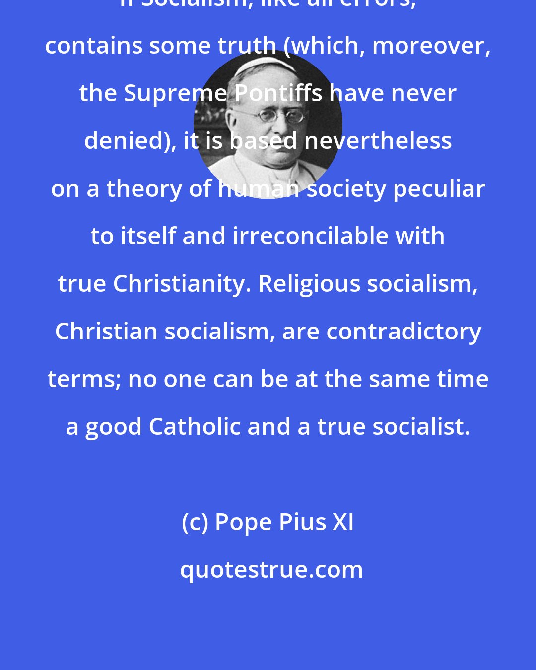 Pope Pius XI: If Socialism, like all errors, contains some truth (which, moreover, the Supreme Pontiffs have never denied), it is based nevertheless on a theory of human society peculiar to itself and irreconcilable with true Christianity. Religious socialism, Christian socialism, are contradictory terms; no one can be at the same time a good Catholic and a true socialist.