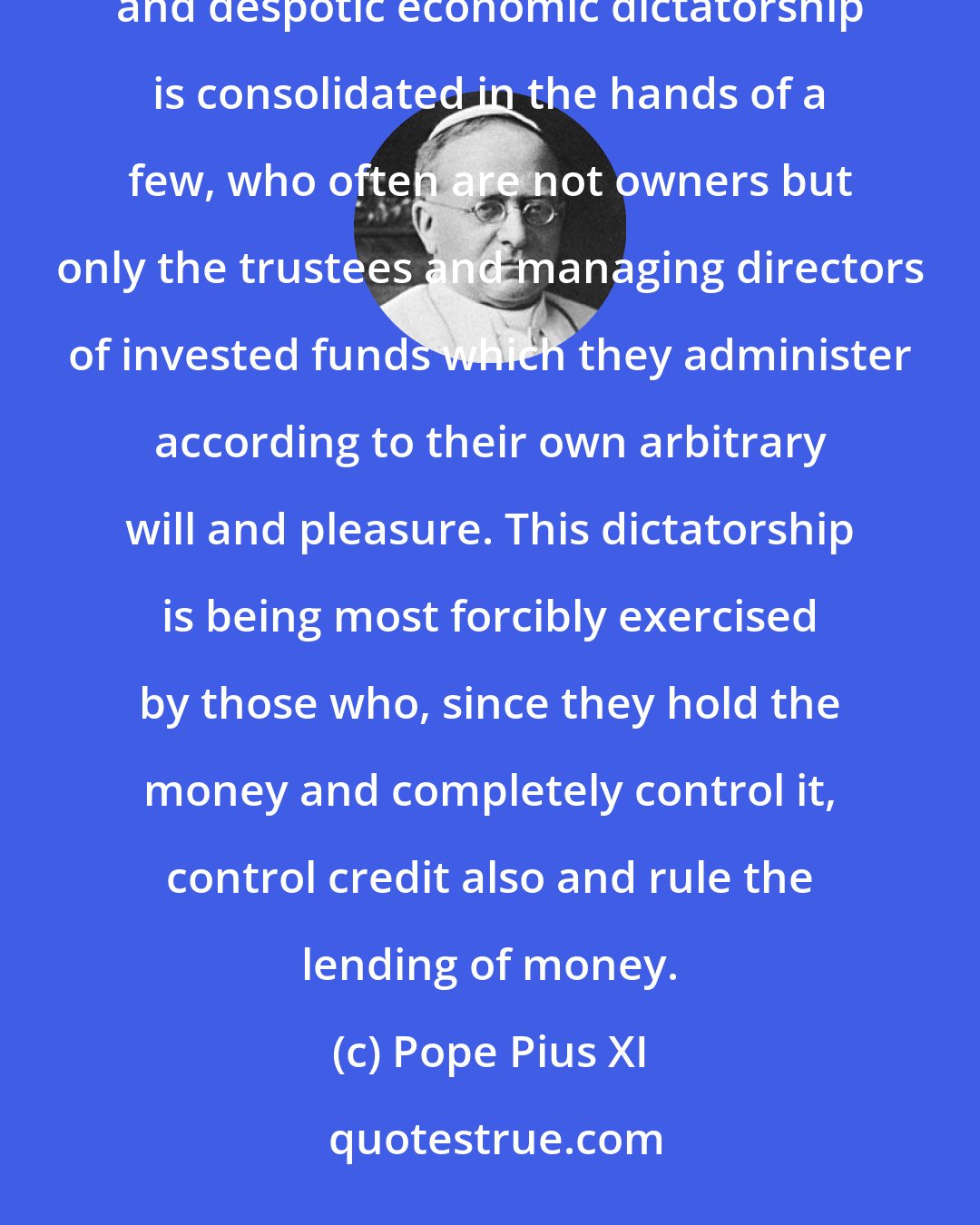 Pope Pius XI: In the first place, it is obvious that not only is wealth concentrated in our times but an immense power and despotic economic dictatorship is consolidated in the hands of a few, who often are not owners but only the trustees and managing directors of invested funds which they administer according to their own arbitrary will and pleasure. This dictatorship is being most forcibly exercised by those who, since they hold the money and completely control it, control credit also and rule the lending of money.