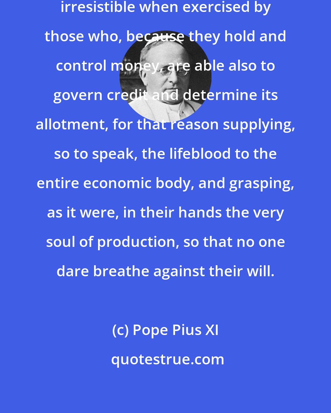 Pope Pius XI: This power becomes particularly irresistible when exercised by those who, because they hold and control money, are able also to govern credit and determine its allotment, for that reason supplying, so to speak, the lifeblood to the entire economic body, and grasping, as it were, in their hands the very soul of production, so that no one dare breathe against their will.