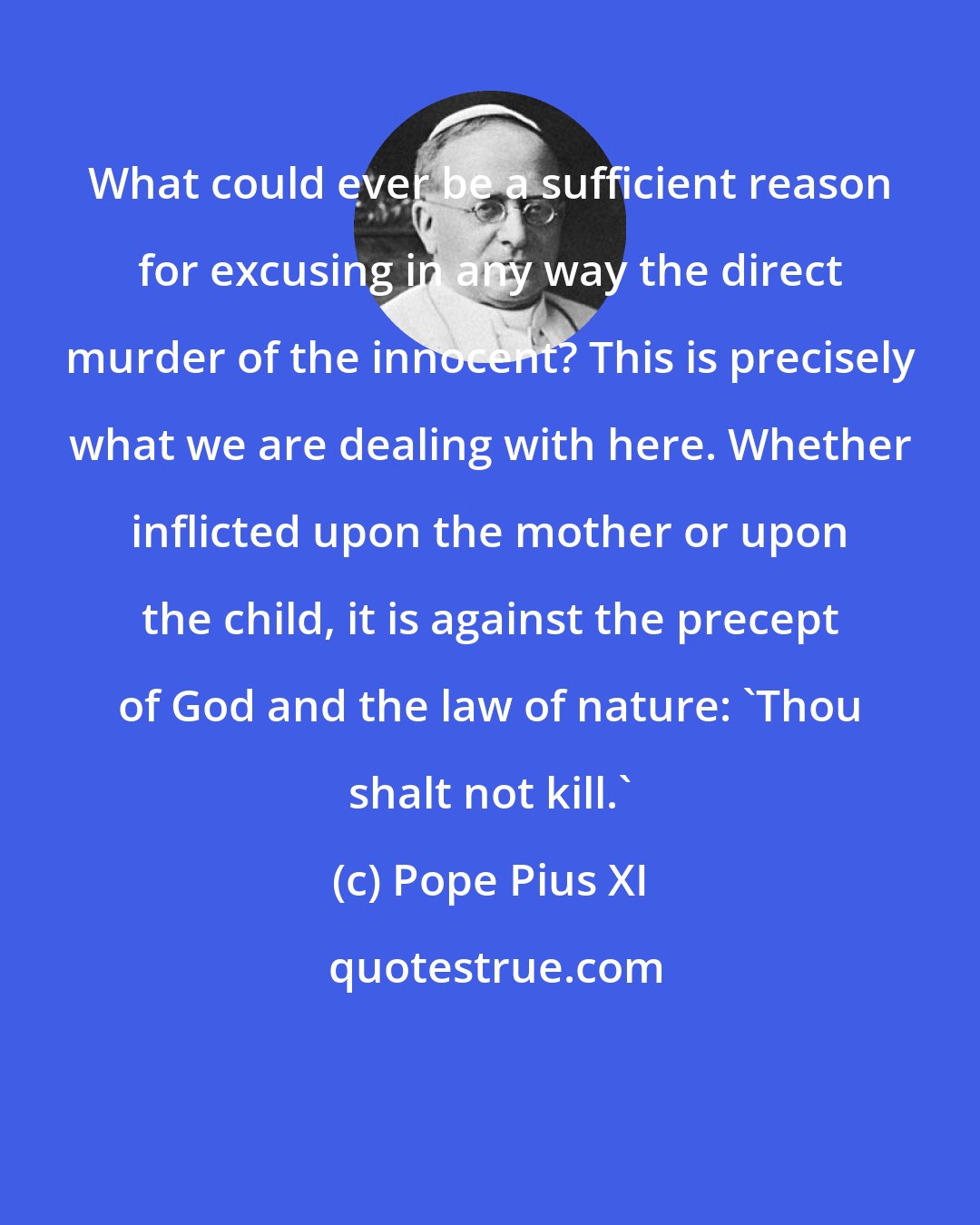 Pope Pius XI: What could ever be a sufficient reason for excusing in any way the direct murder of the innocent? This is precisely what we are dealing with here. Whether inflicted upon the mother or upon the child, it is against the precept of God and the law of nature: 'Thou shalt not kill.'