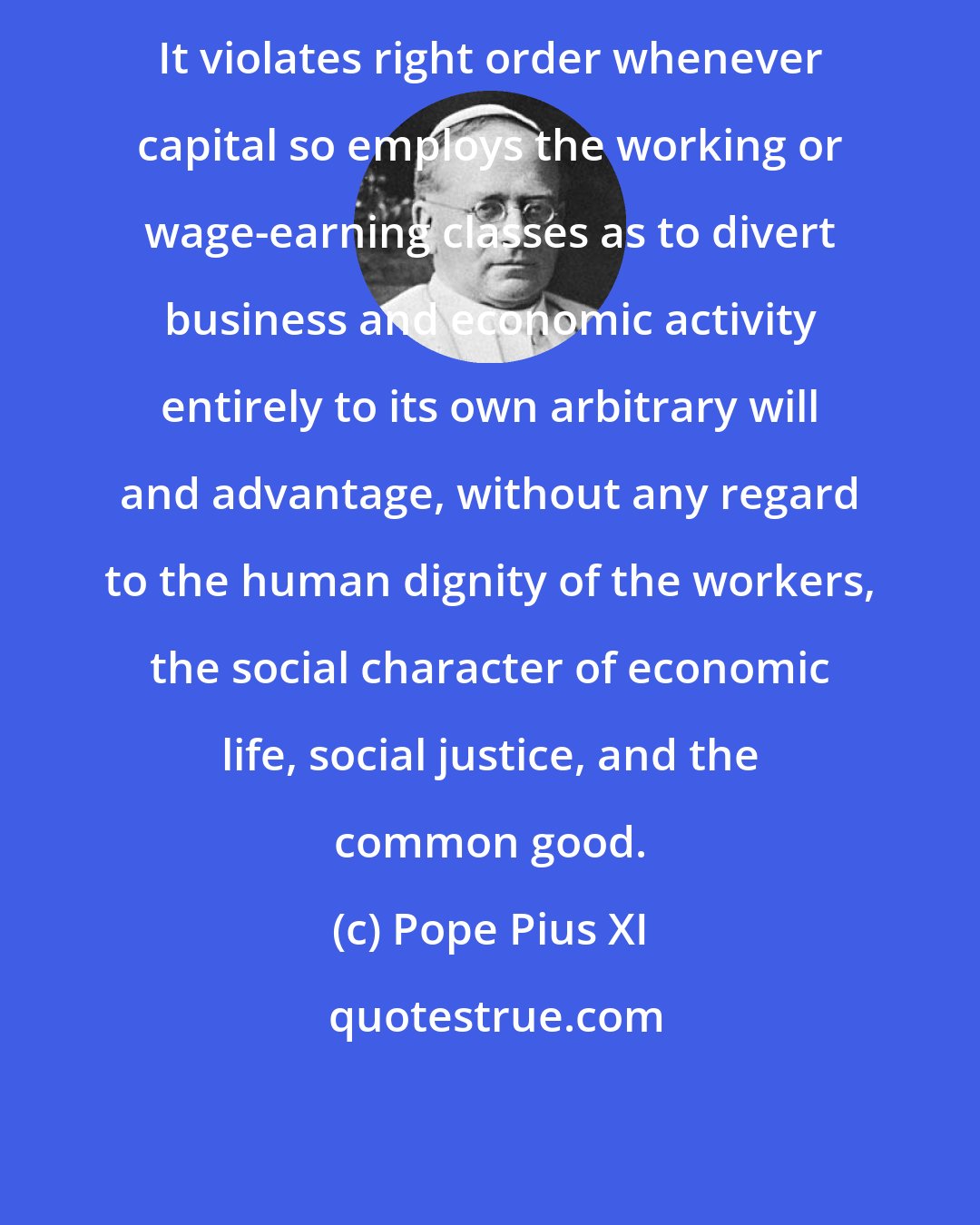 Pope Pius XI: It violates right order whenever capital so employs the working or wage-earning classes as to divert business and economic activity entirely to its own arbitrary will and advantage, without any regard to the human dignity of the workers, the social character of economic life, social justice, and the common good.