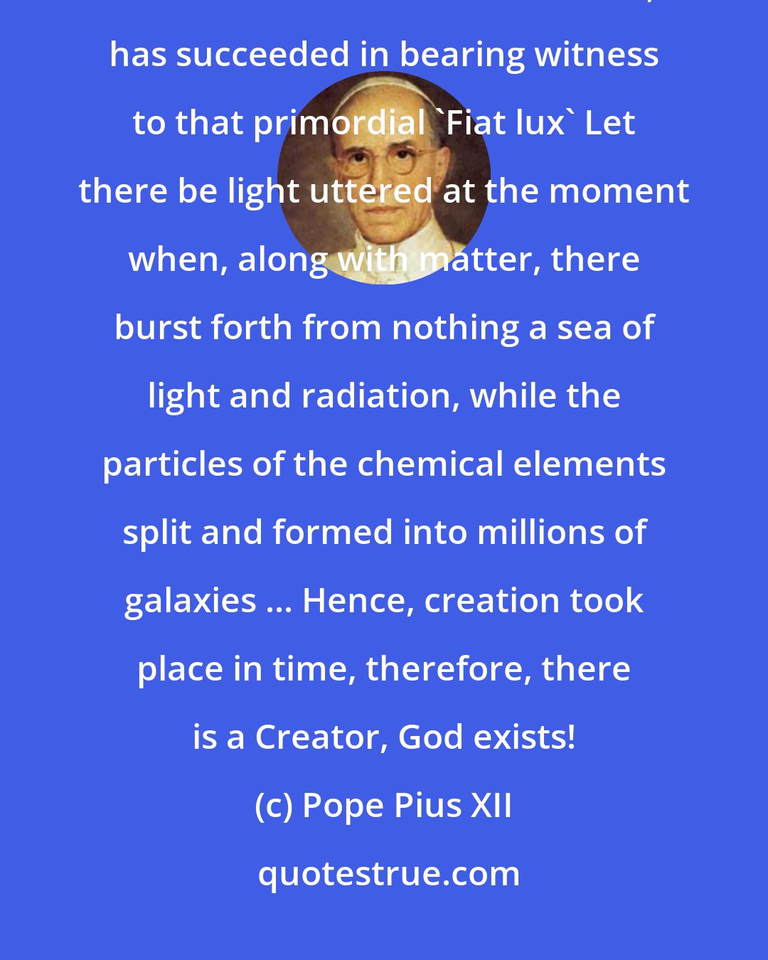 Pope Pius XII: In fact, it seems that present-day science, with one sweeping step back across millions of centuries, has succeeded in bearing witness to that primordial 'Fiat lux' Let there be light uttered at the moment when, along with matter, there burst forth from nothing a sea of light and radiation, while the particles of the chemical elements split and formed into millions of galaxies ... Hence, creation took place in time, therefore, there is a Creator, God exists!
