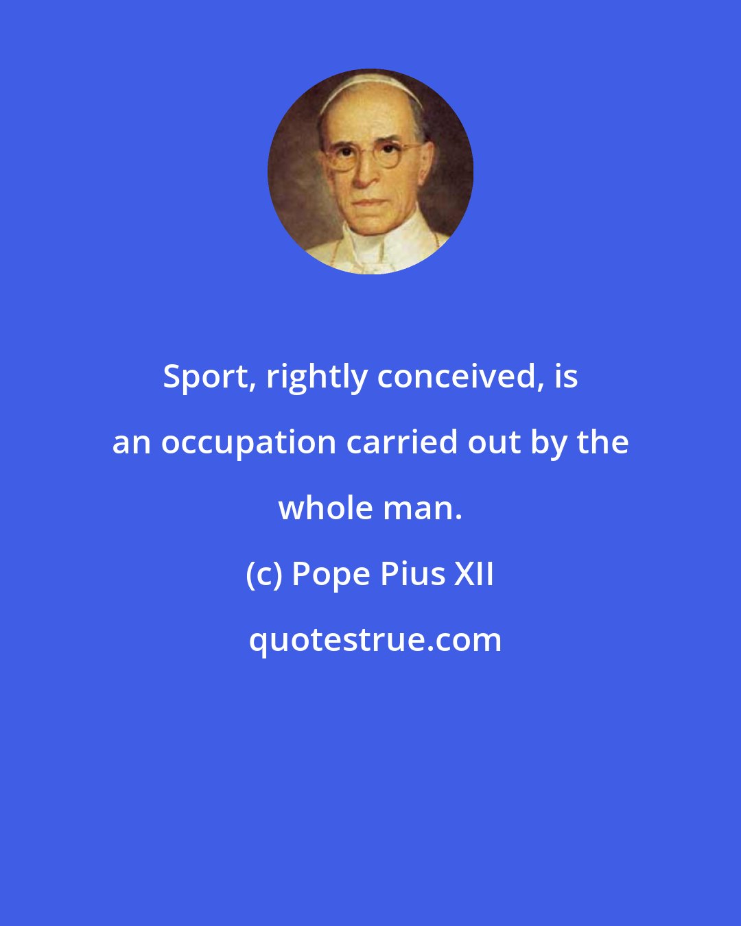 Pope Pius XII: Sport, rightly conceived, is an occupation carried out by the whole man.