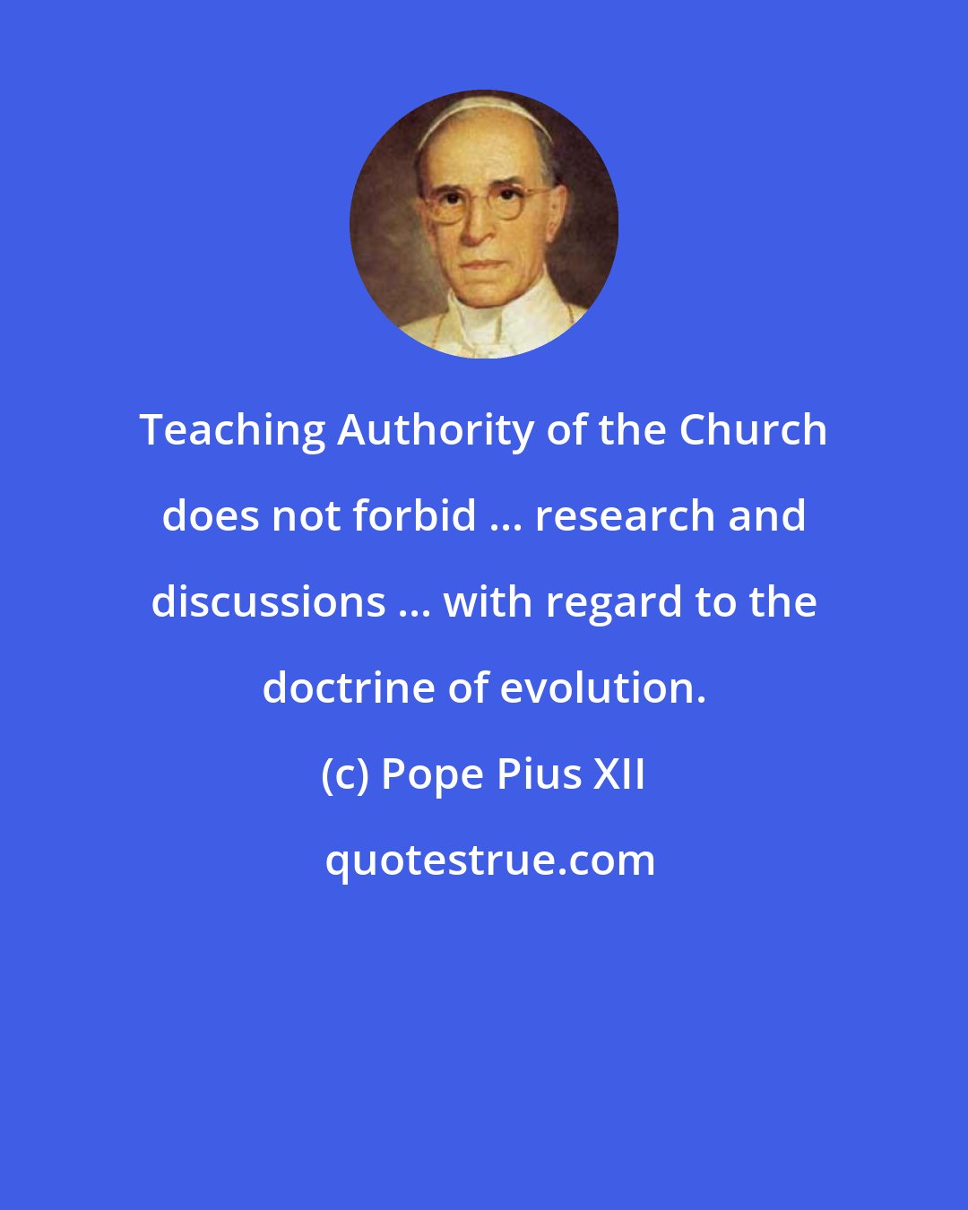 Pope Pius XII: Teaching Authority of the Church does not forbid ... research and discussions ... with regard to the doctrine of evolution.