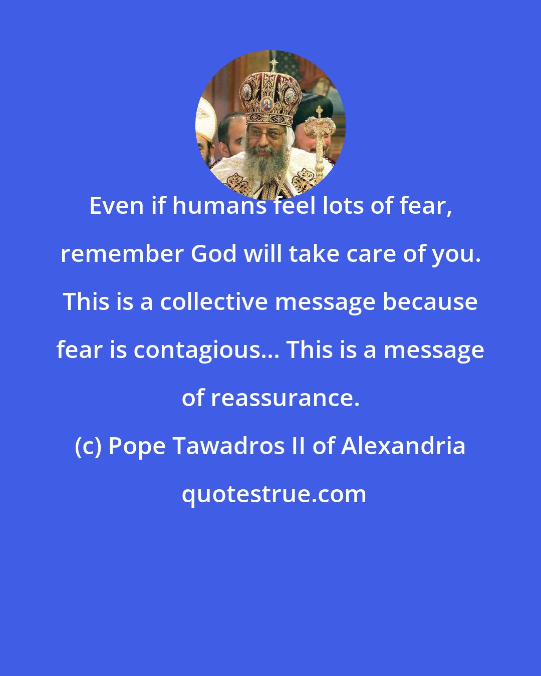Pope Tawadros II of Alexandria: Even if humans feel lots of fear, remember God will take care of you. This is a collective message because fear is contagious... This is a message of reassurance.