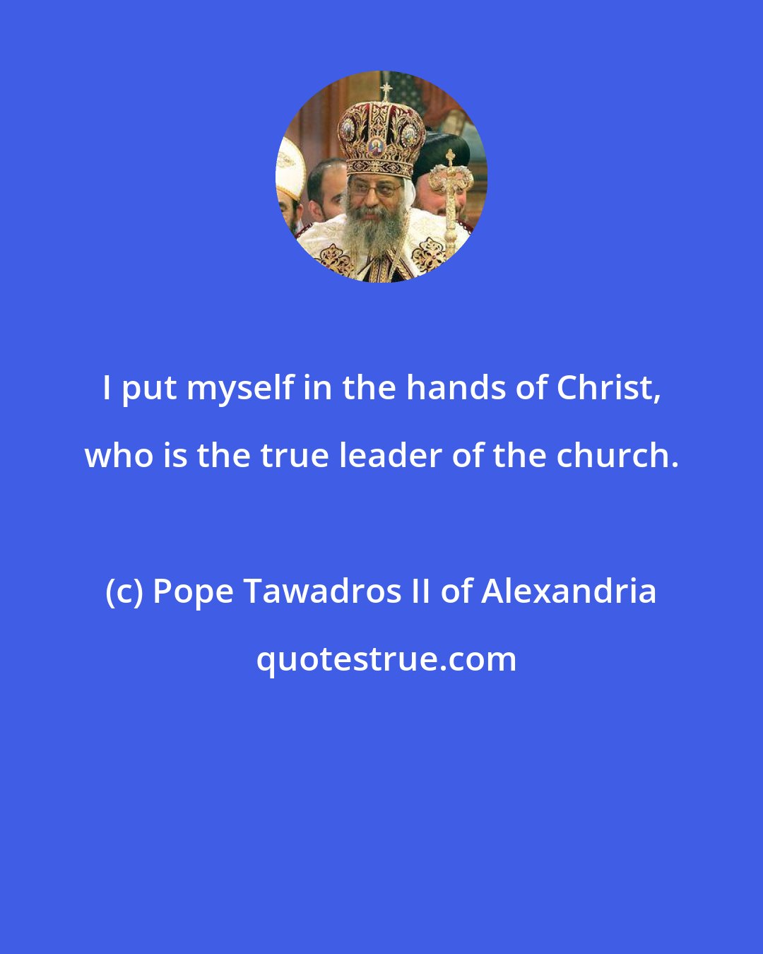 Pope Tawadros II of Alexandria: I put myself in the hands of Christ, who is the true leader of the church.
