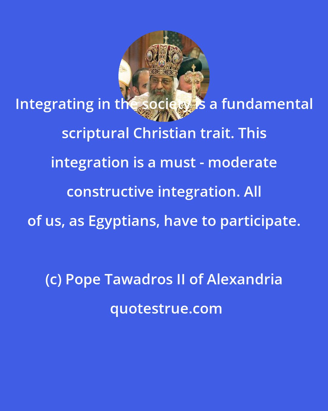 Pope Tawadros II of Alexandria: Integrating in the society is a fundamental scriptural Christian trait. This integration is a must - moderate constructive integration. All of us, as Egyptians, have to participate.
