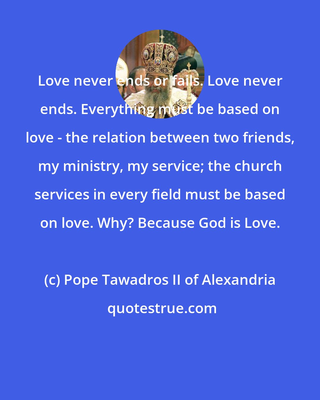Pope Tawadros II of Alexandria: Love never ends or fails. Love never ends. Everything must be based on love - the relation between two friends, my ministry, my service; the church services in every field must be based on love. Why? Because God is Love.